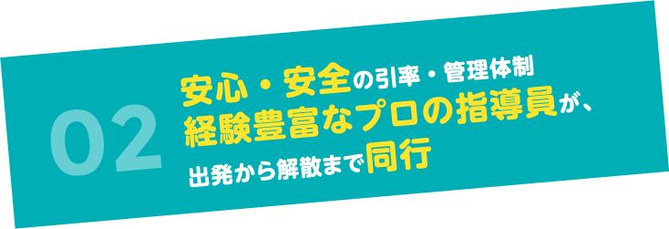 02安心・安全の引率・管理体制 経験豊富なプロの指導員が、出発から解散まで同行